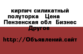 кирпич силикатный полуторка › Цена ­ 7 - Пензенская обл. Бизнес » Другое   